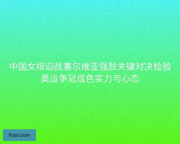中国女排迎战塞尔维亚强敌关键对决检验奥运争冠成色实力与心态