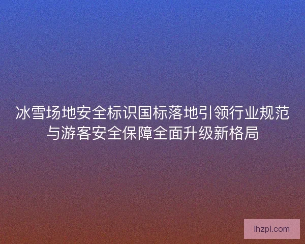 冰雪场地安全标识国标落地引领行业规范与游客安全保障全面升级新格局