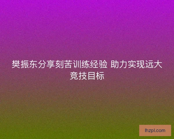 樊振东分享刻苦训练经验 助力实现远大竞技目标