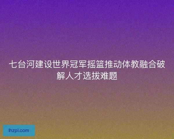 七台河建设世界冠军摇篮推动体教融合破解人才选拔难题