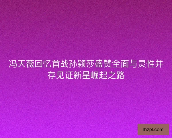 冯天薇回忆首战孙颖莎盛赞全面与灵性并存见证新星崛起之路