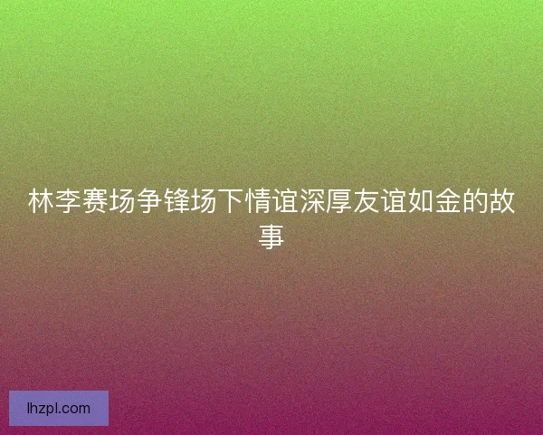林李赛场争锋场下情谊深厚友谊如金的故事