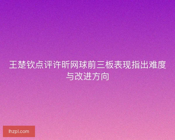 王楚钦点评许昕网球前三板表现指出难度与改进方向 王楚钦点评许昕网球前三板表现指出难度与改进方向