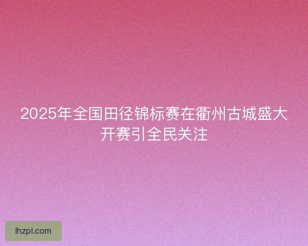 2025年全国田径锦标赛在衢州古城盛大开赛引全民关注