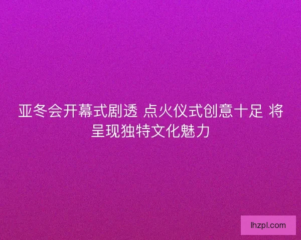 亚冬会开幕式剧透 点火仪式创意十足 将呈现独特文化魅力