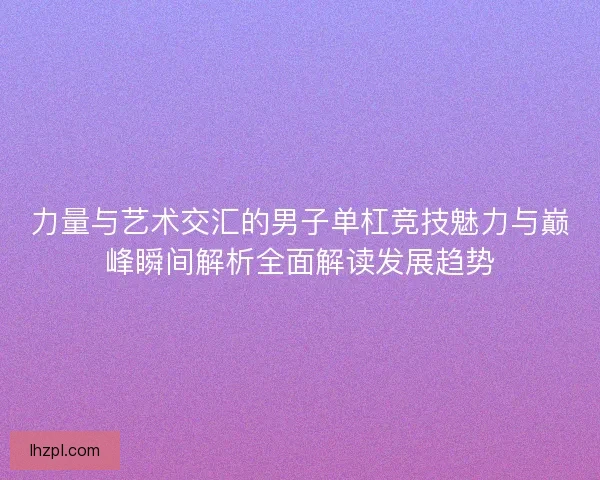 力量与艺术交汇的男子单杠竞技魅力与巅峰瞬间解析全面解读发展趋势