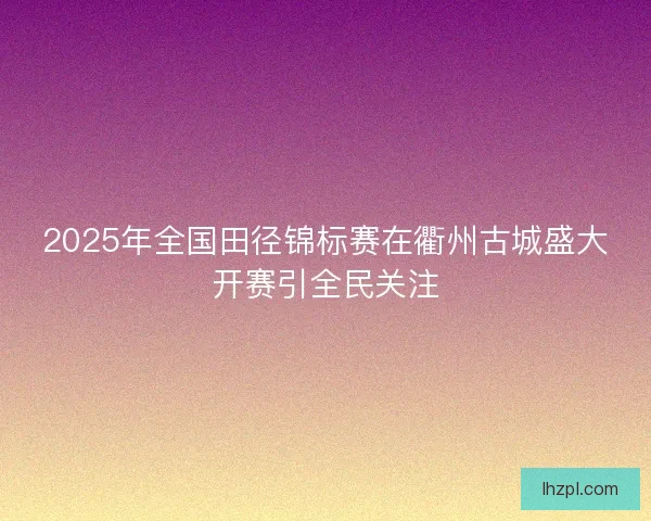 2025年全国田径锦标赛在衢州古城盛大开赛引全民关注