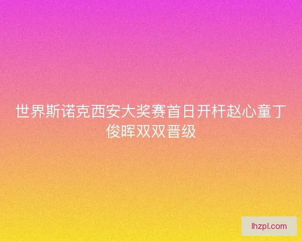世界斯诺克西安大奖赛首日开杆赵心童丁俊晖双双晋级