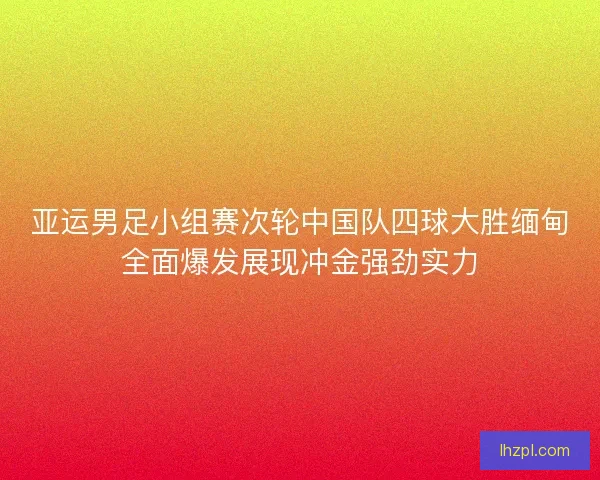 亚运男足小组赛次轮中国队四球大胜缅甸全面爆发展现冲金强劲实力