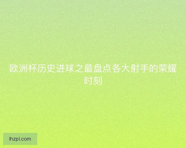 欧洲杯历史进球之最盘点各大射手的荣耀时刻 欧洲杯历史进球之最盘点各大射手的荣耀时刻