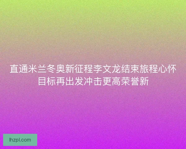 直通米兰冬奥新征程李文龙结束旅程心怀目标再出发冲击更高荣誉新 直通米兰冬奥新征程李文龙结束旅程心怀目标再出发冲击更高荣誉新
