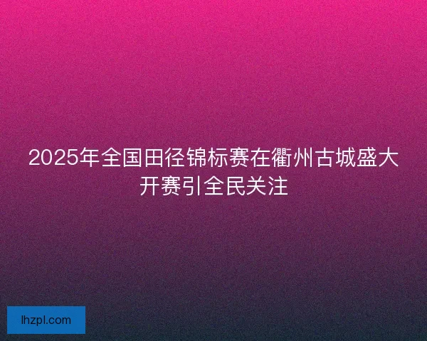 2025年全国田径锦标赛在衢州古城盛大开赛引全民关注