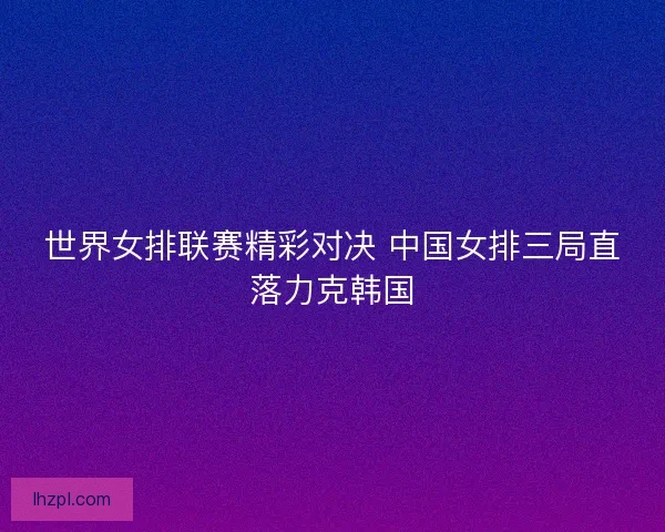 世界女排联赛精彩对决 中国女排三局直落力克韩国