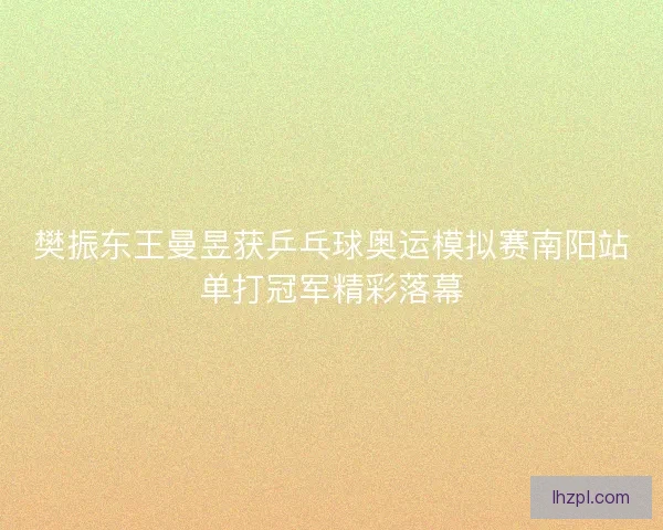 樊振东王曼昱获乒乓球奥运模拟赛南阳站单打冠军精彩落幕 樊振东王曼昱获乒乓球奥运模拟赛南阳站单打冠军精彩落幕