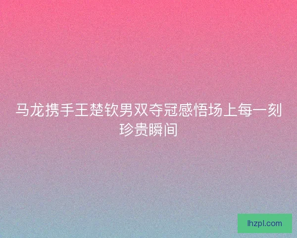 马龙携手王楚钦男双夺冠感悟场上每一刻珍贵瞬间