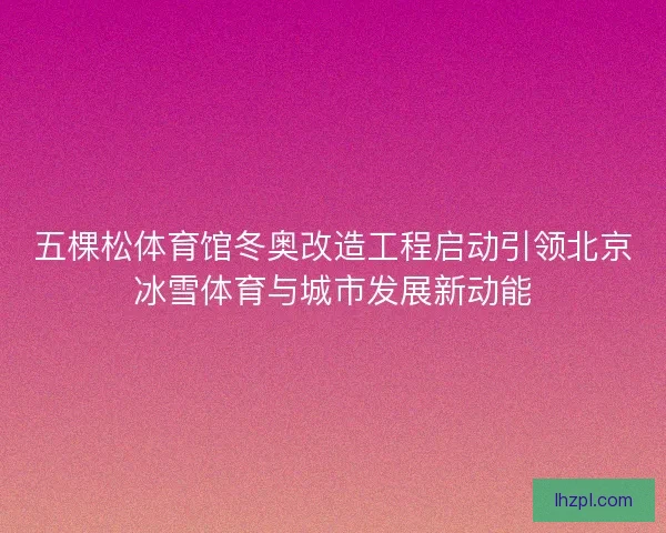 五棵松体育馆冬奥改造工程启动引领北京冰雪体育与城市发展新动能
