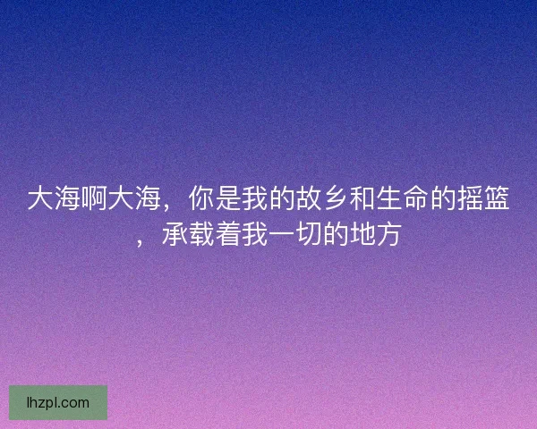 大海啊大海,你是我的故乡和生命的摇篮,承载着我一切的地方 大海啊大海,你是我的故乡和生命的摇篮,承载着我一切的地方